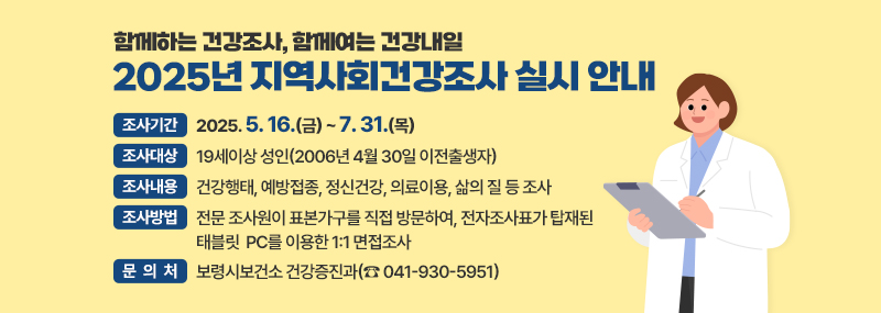 함께하는 건강조사, 함께여는 건강내일 2025년 지역사회건강조사 실시 안내 -조사기간: 2025. 5. 16.(금) ~ 7. 31.(목) -조사대상: 19세이상 성인(2006년 4월 30일 이전출생자) -조사내용: 건강행태, 예방접종, 정신건강, 의료이용, 삶의 질 등 조사 -조사방법: 전문 조사원이 표본가구를 직접 방문하여, 전자조사표가 탑재된 태블릿 PC를 이용한 1:1 면접조사 -문 의 처: 보령시보건소 건강증진과(☎ 041-930-5951)