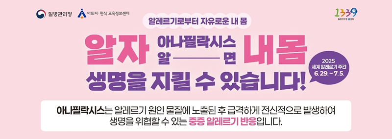 (질병관리청)(아토피·천식 교육정보센터)(1339) 알레르기로부터 자유로운 내 몸 알자 아나필릭시스 알면 내 몸 생명을 지킬 수 있습니다! 2025 세계 알레르기 주간 6. 29. ~ 7. 5. 아나필릭시스는 알레르기 원인 물질에 노출된 후 급격하게 전신적으로 발생하여 생명을 위협할 수 있는 중증 알레르기 반응 입니다.