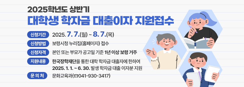 2025학년도 상반기 대학생 학자금 대출이자 지원접수 1. 신청기간: 2025. 7. 7.(월) ~ 8. 7.(목)  2. 신청방법: 보령시청 누리집(홈페이지) 접수  3. 신청자격: 본인 또는 부모가 공고일 기준 1년 이상 보령 거주  4. 지원내용: 한국장학재단을 통한 대학 학자금 대출자에 한하여 2025. 1. 1. ~ 6. 30. 발생 학자금 대출 이자분 지원  5. 문의처: 문화교육과(☎041-930-3417)