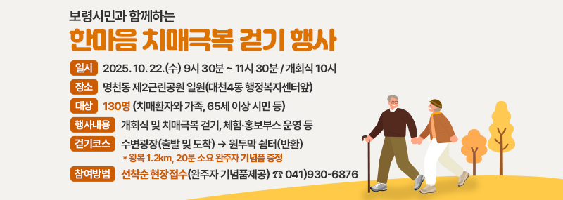 보령시민과 함께하는 한마음 치매극복 걷기 행사 -일시:2025. 10. 22.(수) 9시 30분 ~ 11시 30분 / 개회식 10시 -장소:명천동 제2근린공원 일원(대천4동 행정복지센터앞) -대상:130명 (치매환자와 가족, 65세 이상 시민 등) -행사내용:개회식 및 치매극복 걷기, 체험·홍보부스 운영 등 -걷기코스:수변광장(출발 및 도착) → 원두막 쉼터(반환) -참여방법:선착순 현장접수(완주자 기념품제공) ☎ 041)930-6876