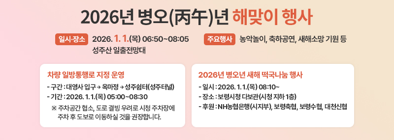 2026년 병오(丙午)년 해맞이 행사 -일시·장소: 2026. 1. 1.(목)06:50~08:05 / 성주산 일출전망대 -주요행사: 농악놀이, 축하공연, 새해소망 기원 등 차량 일방통행로 지정 운영 -구간: 대영사 입구→옥마정→성주쉼터(성주터널) -기간: 2026. 1. 1.(목) 05:00~08:30 ※ 주차공간 협소, 도로 결빙 우려로 시청 주차장에 주차 후 도보로 이동하실 것을 권장합니다. 2026년 병오년 새해 떡국나눔 행사 -일시: 2026. 1. 1.(목) 08:10~ -장소: 보령시청 다보관(시청 지하 1층) -후원: NH농협은행(시지부), 보령축협, 보령수협, 대천신협
