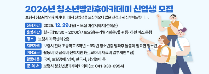 2026년 청소년방과후아카데미 신입생 모집 보령시 청소년방과후아카데미에서 신입생을 모집하오니 많은 신청과 관심부탁드립니다. ❍ 신청기간: 2025. 12. 29.(월) ~ 모집 마감시까지(선착순) ❍ 운영시간: 월~금(15:30 ~ 20:00) / 토요일(분기별 4회운영) ※ 등· 하원 버스 운행 ❍ 장    소: 보령시 가족센터 2층 ❍ 지원자격: 보령시 관내 초등학교 5학년~6학년 청소년중 방과후 돌봄이 필요한 청소년 ❍ 이용요금: 활동비 및 급식비 전액지원 (단, 교재비,재료비 일부개인부담) ❍ 활동내용: 국어, 토탈공예, 영어, 한국사, 창의놀이 등 ❍ 문 의 처: 보령시 청소년방과후아카데미(☏ 041-930-0954)
